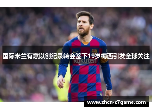 国际米兰有意以创纪录转会签下19岁梅西引发全球关注