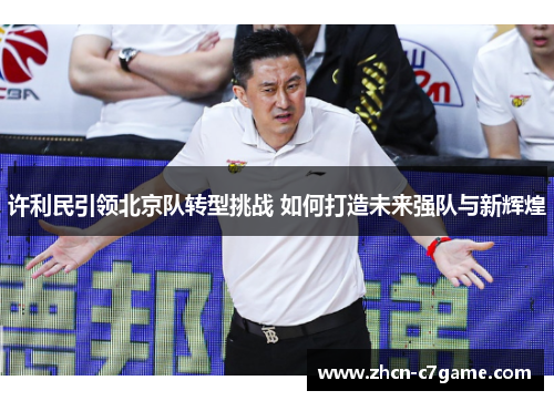 许利民引领北京队转型挑战 如何打造未来强队与新辉煌 许利民引领北京队转型挑战 如何打造未来强队与新辉煌
