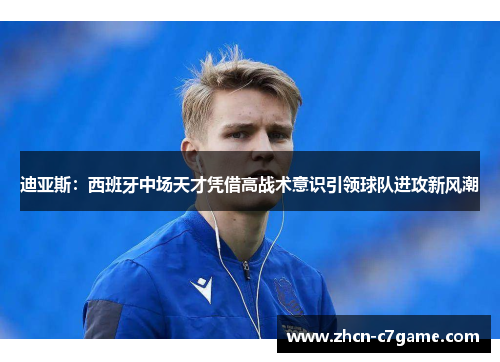 迪亚斯：西班牙中场天才凭借高战术意识引领球队进攻新风潮