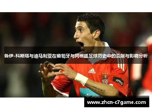 鲁伊-科斯塔与迪马利亚在葡萄牙与阿根廷足球历史中的贡献与影响分析