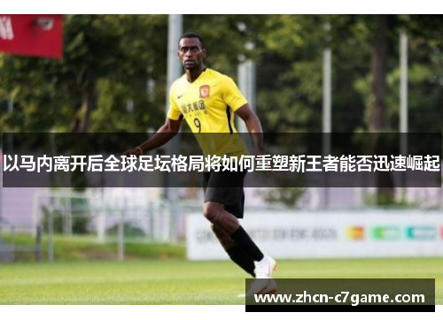 以马内离开后全球足坛格局将如何重塑新王者能否迅速崛起