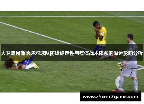 大卫路易斯落选对球队防线稳定性与整体战术体系的深远影响分析